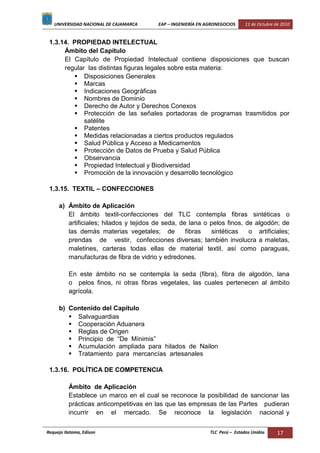 UNIVERSIDAD NACIONAL DE CAJAMARCA EAP – INGENIERÍA EN AGRONEGOCIOS 11 de Octubre de 2010
Requejo Ilatoma, Edison TLC Perú – Estados Unidos 17
1.3.14. PROPIEDAD INTELECTUAL
Ámbito del Capítulo
El Capítulo de Propiedad Intelectual contiene disposiciones que buscan
regular las distintas figuras legales sobre esta materia:
 Disposiciones Generales
 Marcas
 Indicaciones Geográficas
 Nombres de Dominio
 Derecho de Autor y Derechos Conexos
 Protección de las señales portadoras de programas trasmitidos por
satélite
 Patentes
 Medidas relacionadas a ciertos productos regulados
 Salud Pública y Acceso a Medicamentos
 Protección de Datos de Prueba y Salud Pública
 Observancia
 Propiedad Intelectual y Biodiversidad
 Promoción de la innovación y desarrollo tecnológico
1.3.15. TEXTIL – CONFECCIONES
a) Ámbito de Aplicación
El ámbito textil-confecciones del TLC contempla fibras sintéticas o
artificiales; hilados y tejidos de seda, de lana o pelos finos, de algodón; de
las demás materias vegetales; de fibras sintéticas o artificiales;
prendas de vestir, confecciones diversas; también involucra a maletas,
maletines, carteras todas ellas de material textil, así como paraguas,
manufacturas de fibra de vidrio y edredones.
En este ámbito no se contempla la seda (fibra), fibra de algodón, lana
o pelos finos, ni otras fibras vegetales, las cuales pertenecen al ámbito
agrícola.
b) Contenido del Capítulo
 Salvaguardias
 Cooperación Aduanera
 Reglas de Origen
 Principio de “De Mínimis”
 Acumulación ampliada para hilados de Nailon
 Tratamiento para mercancías artesanales
1.3.16. POLÍTICA DE COMPETENCIA
Ámbito de Aplicación
Establece un marco en el cual se reconoce la posibilidad de sancionar las
prácticas anticompetitivas en las que las empresas de las Partes pudieran
incurrir en el mercado. Se reconoce la legislación nacional y
 