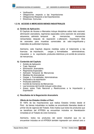 UNIVERSIDAD NACIONAL DE CAJAMARCA EAP – INGENIERÍA EN AGRONEGOCIOS 11 de Octubre de 2010
Requejo Ilatoma, Edison TLC Perú – Estados Unidos 19
 Verificación
 Obligaciones respecto a las Importaciones
 Obligaciones Respecto a las Exportaciones:
 Directrices Comunes.
1.3.18. ACCESO A MERCADOS BIENES INDUSTRIALES
a) Ámbito de Aplicación.
El Capítulo de Acceso a Mercados incluye disciplinas sobre trato nacional,
eliminación arancelaria, regímenes especiales como exención de aranceles
aduaneros, admisión temporal de mercancías, mercancías
reimportadas después de reparación o alteración, importación libre
de aranceles para muestras comerciales de valor insignificante y
materiales de publicidad impresos.
Asimismo, este Capítulo dispone medidas sobre el tratamiento a las
licencias de importación, cargas y formalidades administrativas,
impuestos a la exportación, productos distintivos y el comité de comercio
de mercancías.
b) Contenido del Capítulo
 Ámbito de Aplicación
 Trato Nacional
 Eliminación Arancelaria
 Regímenes Especiales
 Admisión Temporal de Mercancías
 Medidas No Arancelarias
 Cargas y Formalidades Administrativas
 Impuestos a la exportación
 Productos distintivos
 Comité de Comercio de Mercancías
 Las funciones del Comité incluyen entre otras:
 Anexo sobre Trato Nacional y Restricciones a la Importación y
Exportación
c) Resultados de la Negociación Arancelaria
Oferta de los Estados Unidos al Perú
El 100% de las importaciones que realiza Estados Unidos desde el
Perú de bienes industriales no textiles se encontrarán liberadas desde el
primer día de vigencia del Tratado. Esto implica que todos los productos que
se benefician del ATPDEA se encuentran incluidos en liberalización
inmediata en el Tratado de Libre Comercio.
Asimismo, todos los productos del sector industrial que no se
encuentran incluidos en el ATPDEA también ingresarán con arancel cero a
 
