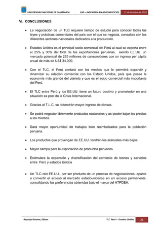 UNIVERSIDAD NACIONAL DE CAJAMARCA EAP – INGENIERÍA EN AGRONEGOCIOS 11 de Octubre de 2010
Requejo Ilatoma, Edison TLC Perú – Estados Unidos 25
VI. CONCLUSIONES
La negociación de un TLC requiere tiempo de estudio para conocer todas las
leyes y prácticas comerciales del país con el que se negocia, consultas con los
diferentes sectores nacionales dedicados a la producción.
Estados Unidos es el principal socio comercial del Perú al cual se exporta entre
el 25% y 30% del total de las exportaciones peruanas, siendo EE.UU. un
mercado potencial de 285 millones de consumidores con un ingreso per cápita
anual de más de US$ 34,000.
Con el TLC, el Perú contará con los medios que le permitirá expandir y
dinamizar su relación comercial con los Estado Unidos, país que posee la
economía más grande del planeta y que es el socio comercial más importante
del Perú.
El TLC entre Perú y los EE.UU. tiene un futuro positivo y prometedor en una
situación ex post de la Crisis Internacional.
Gracias al T.L.C. se obtendrán mayor ingreso de divisas.
Se podrá negociar libremente productos nacionales y así poder bajar los precios
a los mismos.
Dará mayor oportunidad de trabajos bien reembolsados para la población
peruana.
Los productos que provengan de EE.UU. tendrán los aranceles más bajos.
Mayor campo para la exportación de productos peruanos
Estimulara la expansión y diversificación del comercio de bienes y servicios
entre Perú y estados Unidos
Un TLC con EE.UU., por ser producto de un proceso de negociaciones, apunta
a convertir el acceso al mercado estadounidense en un acceso permanente,
consolidando las preferencias obtenidas bajo el marco del ATPDEA.
 