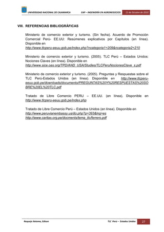 UNIVERSIDAD NACIONAL DE CAJAMARCA EAP – INGENIERÍA EN AGRONEGOCIOS 11 de Octubre de 2010
Requejo Ilatoma, Edison TLC Perú – Estados Unidos 27
VIII. REFERENCIAS BIBLIOGRÁFICAS
Ministerio de comercio exterior y turismo. (Sin fecha). Acuerdo de Promoción
Comercial Perú- EE.UU: Resúmenes explicativos por Capítulos (en línea).
Disponible en
http://www.tlcperu-eeuu.gob.pe/index.php?ncategoria1=209&ncategoria2=210
Ministerio de comercio exterior y turismo. (2005). TLC Perú – Estados Unidos:
Nociones Claves (en línea). Disponible en
http://www.sice.oas.org/TPD/AND_USA/Studies/TLCPeruNocionesClave_s.pdf
Ministerio de comercio exterior y turismo. (2005). Preguntas y Respuestas sobre el
TLC Perú-Estados Unidos (en línea). Disponible en http://www.tlcperu-
eeuu.gob.pe/downloads/documento/PREGUNTAS%20Y%20RESPUESTAS%20SO
BRE%20EL%20TLC.pdf
Tratado de Libre Comercio PERU – EE.UU. (en línea). Disponible en
http://www.tlcperu-eeuu.gob.pe/index.php
Tratado de Libre Comercio Perú – Estados Unidos (en línea). Disponible en
http://www.peruvianembassy.us/do.php?p=393&lng=es
http://www.caritas.org.pe/docments/tema_tlc/ferrero.pdf
 
