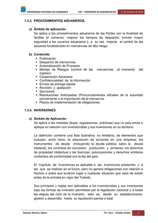 UNIVERSIDAD NACIONAL DE CAJAMARCA EAP – INGENIERÍA EN AGRONEGOCIOS 11 de Octubre de 2010
Requejo Ilatoma, Edison TLC Perú – Estados Unidos 7
1.3.3. PROCEDIMIENTOS ADUANEROS.
a) Ámbito de aplicación
Se aplica a los procedimientos aduaneros de las Partes con la finalidad de
facilitar el comercio, mejorar los tiempos de despacho, brindar mayor
seguridad a los usuarios aduaneros y, a su vez mejorar el control de las
aduanas focalizándolo en mercancías de alto riesgo.
b) Contenido
 Publicación
 Despacho de mercancías
 Automatización de Procesos
 Manejo de Riesgos (control de las mercancías al momento del
ingreso)
 Cooperación Aduanera:
 Confidencialidad de la Información:
 Envíos de entrega rápida:
 Revisión y apelación:
 Sanciones:
 Resoluciones Anticipadas (Pronunciamientos oficiales de la autoridad
previamente a la importación de la mercancía
 Plazos de implementación de obligaciones
1.3.4. INVERSIONES
a) Ámbito de Aplicación
Se aplica a las medidas (leyes, regulaciones, prácticas) que un país emita o
aplique en relación con inversionistas y sus inversiones en su territorio.
La definición contiene una lista ilustrativa, no limitativa, de elementos que
incluyen, entre otros, la adquisición de acciones en una empresa; los
instrumentos de deuda (incluyendo la deuda pública, salvo la deuda
bilateral); los contratos de concesión, producción y similares; los derechos
de propiedad intelectual y las licencias, autorizaciones y derechos similares
conferidos de conformidad con la ley del país.
El Capítulo de Inversiones es aplicable a las inversiones existentes y a
las que se realicen en el futuro, pero no genera obligaciones con relación a
hechos o actos que tuvieron lugar o cualquier situación que cesó de existir
antes de la entrada en vigor del Tratado.
Sus principios y reglas son aplicables a los inversionistas y sus inversiones
bajo las formas de inversión permitidas por la legislación nacional y a todas
las etapas del ciclo de la inversión, esto es, desde su establecimiento,
gestión y desarrollo, hasta su liquidación parcial o total.
 
