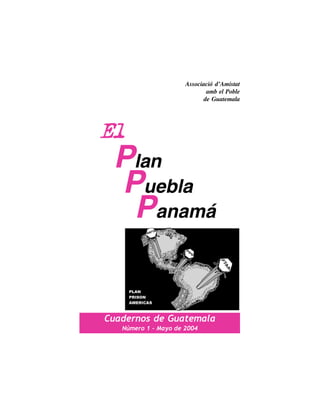 Associació d’Amistat
                              amb el Poble
                             de Guatemala




El
 Plan
 Puebla
  Panamá


Cuadernos de Guatemala
   Número 1 - Mayo de 2004
 