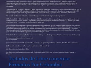 En Octubre de 2011 el congreso de Estados Unidos aprobó el Tratado de Libre Comercio con Colombia. Después de ir a
sanción presidencial habrá un proceso de implementación que tendrá en cuenta el marco regulatorio de ambos países. Se
espera que el TLC entre Colombia y Estados Unidos entre en plena vigencia aproximadamente un año después de su
aprobación.

También existe un TLC entre Colombia y Canada, que entró en vigencia en Agosto de 2011. Con la entrada en vigor del TLC, el
98% de la oferta exportable colombiana incluida en el acuerdo entrará libre de arancel a Canadá, país que genera el 2,6% del
PIB mundial y que es el quinto importador del planeta dado el alto poder adquisitivo de sus 34 millones de habitantes.

Un acuerdo de TLC entre Colombia y la Unión Europea esta actualmente en proceso de negociación.

El TLC entre Chile y Colombia entró en vigencia en 2009. Este tratado facilita las garantías para que los capitales chilenos en
sectores como el maderero, el forestal, el papelero y el agroindustrial lleguen de forma más dinámica a Colombia, que espera
concretar negocios e inversiones con los empresarios de ese país.

Los productos colombianos que actualmente se exportan y entran a formar parte de este intercambio comercial con Chile son:
las preparaciones tensoactivas para la venta al por menor, policloruro de vinilo sin mezclar, medicamentos para uso humano,
poliestireno, insecticidas, productos de papel en diversos artículos de higiene, epsilon caprolactama, sostenes y sus partes,
láminas de plástico, ácido cítrico, hullas térmicas, máquinas de afeitar, bombonas caramelos confites y pastillas, café sin tostar
y sin desaceitar, manufacturas de plástico, politereftalato, bragas y calzas.

Colombia ha firmado acuerdos de libre comercio con México y con todos los países de América del Sur (excepto las Guyanas).

Los cuatro tratados suscritos por nuestro país
son los siguientes:

(i) El componente comercial de la Comunidad Andina (CAN), que incluye a Bolivia, Colombia, Ecuador, Perú y Venezuela.

(ii) El suscrito entre Colombia, Venezuela y México (conocido como G-3).

(iii) El suscrito entre Colombia y Chile.

(iv) El suscrito entre los países miembros de la CAN y los de MERCOSUR (que incluye a Argentina, Brasil, Paraguay y
Uruguay).



    Tratados de Libre comercio
    Firmados Por Colombia
 