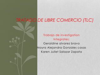 TRATADO DE LIBRE COMERCIO (TLC)


           Trabajo de investigation
                  Integrates:
           Geraldine alvarez bravo
        Mayra Alejandra Gonzales casas
          Karen Juliet Salazar Zapata
 
