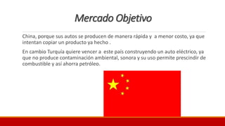 Mercado Objetivo
China, porque sus autos se producen de manera rápida y a menor costo, ya que
intentan copiar un producto ya hecho .
En cambio Turquía quiere vencer a este país construyendo un auto eléctrico, ya
que no produce contaminación ambiental, sonora y su uso permite prescindir de
combustible y así ahorra petróleo.
 