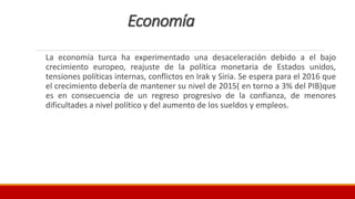 Economía
La economía turca ha experimentado una desaceleración debido a el bajo
crecimiento europeo, reajuste de la política monetaria de Estados unidos,
tensiones políticas internas, conflictos en Irak y Siria. Se espera para el 2016 que
el crecimiento debería de mantener su nivel de 2015( en torno a 3% del PIB)que
es en consecuencia de un regreso progresivo de la confianza, de menores
dificultades a nivel político y del aumento de los sueldos y empleos.
 
