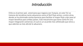 Introducción
Chile es el primer país americano que negocia con Turquía, en este TLC se
trataran de temáticas tanto aduaneros como el fácil flujo activo, y entre otras,
donde se ha eliminado ciertas barreras para facilitar el mayor flujo y dar paso al
mayor beneficio para ambos países. Este mecanismo que tiene como fin una
mayor integración comercial, el cual es un acuerdo más sofisticado que otros y
que además va más allá de lo aduanero.
 
