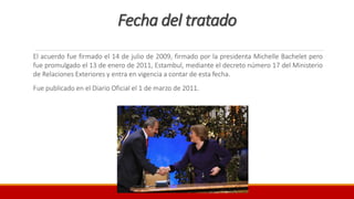 Fecha del tratado
El acuerdo fue firmado el 14 de julio de 2009, firmado por la presidenta Michelle Bachelet pero
fue promulgado el 13 de enero de 2011, Estambul, mediante el decreto número 17 del Ministerio
de Relaciones Exteriores y entra en vigencia a contar de esta fecha.
Fue publicado en el Diario Oficial el 1 de marzo de 2011.
 