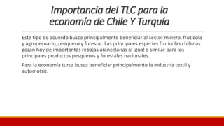 Importancia del TLC para la
economía de Chile Y Turquía
Este tipo de acuerdo busca principalmente beneficiar al sector minero, frutícola
y agropecuario, pesquero y forestal. Las principales especies frutícolas chilenas
gozan hoy de importantes rebajas arancelarias al igual o similar para los
principales productos pesqueros y forestales nacionales.
Para la economía turca busca beneficiar principalmente la industria textil y
automotriz.
 