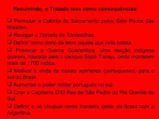Resumindo, o Tratado teve como consequências:

 Permutar a Colônia do Sacramento pelos Sete Povos das
Missões.
 Revogar o Tratado de Tordesilhas.
 Definir como dono da terra aquele que nela habita.
 Provocar a Guerra Guaranítica, uma reação indígena
guarani, liderada pelo o cacique Sepé Tiaraju, onde morreram
mais de 1700 índios.
 Motivar a vinda de casais açorianos (portugueses) para o
sul do Brasil.
 Aumentar o poder militar português no sul.
 Criar a Capitania D’El Rey de São Pedro do Rio Grande do
Sul.
 Definir o rio Uruguai como fronteira oeste do Brasil com a
Argentina.
 