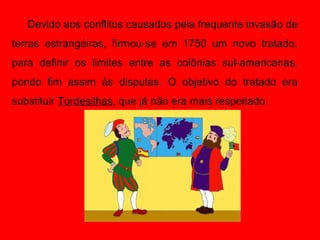 Devido aos conflitos causados pela frequente invasão de
terras estrangeiras, firmou-se em 1750 um novo tratado,
para definir os limites entre as colônias sul-americanas,
pondo fim assim às disputas. O objetivo do tratado era
substituir Tordesilhas, que já não era mais respeitado.
 