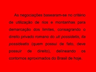 As negociações basearam-se no critério
de utilização de rios e montanhas para
demarcação dos limites, consagrando o
direito privado romano do uti possidetis, ita
possideatis (quem possui de fato, deve
possuir   de    direito),   delineando    os
contornos aproximados do Brasil de hoje.
 