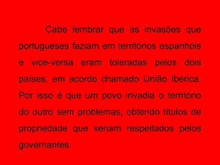 Cabe lembrar que as invasões que
portugueses faziam em territórios espanhóis
e vice-versa eram toleradas pelos dois
países, em acordo chamado União Ibérica.
Por isso é que um povo invadia o território
do outro sem problemas, obtendo títulos de
propriedade que seriam respeitados pelos
governantes.
 