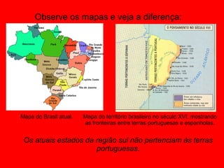 Observe os mapas e veja a diferença:




Mapa do Brasil atual.   Mapa do território brasileiro no século XVI, mostrando
                        as fronteiras entre terras portuguesas e espanholas.


 Os atuais estados da região sul não pertenciam às terras
                      portuguesas.
 