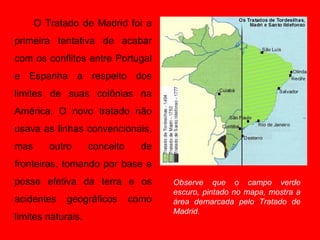 O Tratado de Madrid foi a
primeira tentativa de acabar
com os conflitos entre Portugal
e Espanha a respeito dos
limites de suas colônias na
América. O novo tratado não
usava as linhas convencionais,
mas      outro      conceito     de
fronteiras, tomando por base a
posse efetiva da terra e os           Observe que o campo verde
                                      escuro, pintado no mapa, mostra a
acidentes    geográficos       como   área demarcada pelo Tratado de
                                      Madrid.
limites naturais.
 