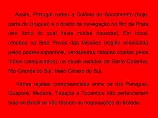 Assim, Portugal cedeu a Colônia do Sacramento (hoje,
parte do Uruguai) e o direito de navegação no Rio da Prata
(em torno do qual havia muitas riquezas). Em troca,
recebeu os Sete Povos das Missões (região colonizada
pelos padres espanhóis, verdadeiras cidades criadas pelos
índios catequizados), os atuais estados de Santa Catarina,
Rio Grande do Sul, Mato Grosso do Sul.

   Várias regiões compreendidas entre os rios Paraguai,
Guaporé, Madeira, Tapajós e Tocantins não pertenceriam
hoje ao Brasil se não fossem as negociações do tratado.
 