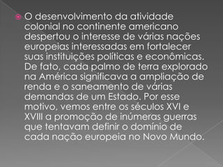 

O desenvolvimento da atividade
colonial no continente americano
despertou o interesse de várias nações
europeias interessadas em fortalecer
suas instituições políticas e econômicas.
De fato, cada palmo de terra explorado
na América significava a ampliação de
renda e o saneamento de várias
demandas de um Estado. Por esse
motivo, vemos entre os séculos XVI e
XVIII a promoção de inúmeras guerras
que tentavam definir o domínio de
cada nação europeia no Novo Mundo.

 