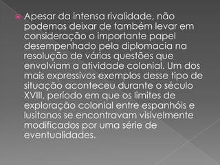 

Apesar da intensa rivalidade, não
podemos deixar de também levar em
consideração o importante papel
desempenhado pela diplomacia na
resolução de várias questões que
envolviam a atividade colonial. Um dos
mais expressivos exemplos desse tipo de
situação aconteceu durante o século
XVIII, período em que os limites de
exploração colonial entre espanhóis e
lusitanos se encontravam visivelmente
modificados por uma série de
eventualidades.

 