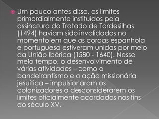 

Um pouco antes disso, os limites
primordialmente instituídos pela
assinatura do Tratado de Tordesilhas
(1494) haviam sido invalidados no
momento em que as coroas espanhola
e portuguesa estiveram unidas por meio
da União Ibérica (1580 - 1640). Nesse
meio tempo, o desenvolvimento de
várias atividades – como o
bandeirantismo e a ação missionária
jesuítica – impulsionaram os
colonizadores a desconsiderarem os
limites oficialmente acordados nos fins
do século XV.

 