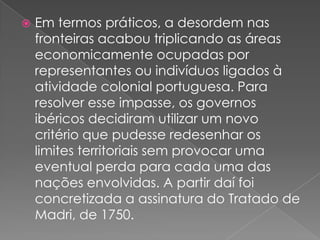 

Em termos práticos, a desordem nas
fronteiras acabou triplicando as áreas
economicamente ocupadas por
representantes ou indivíduos ligados à
atividade colonial portuguesa. Para
resolver esse impasse, os governos
ibéricos decidiram utilizar um novo
critério que pudesse redesenhar os
limites territoriais sem provocar uma
eventual perda para cada uma das
nações envolvidas. A partir daí foi
concretizada a assinatura do Tratado de
Madri, de 1750.

 
