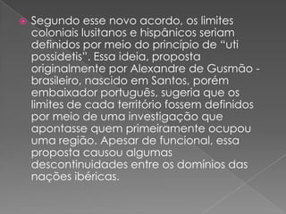 

Segundo esse novo acordo, os limites
coloniais lusitanos e hispânicos seriam
definidos por meio do princípio de “uti
possidetis”. Essa ideia, proposta
originalmente por Alexandre de Gusmão brasileiro, nascido em Santos, porém
embaixador português, sugeria que os
limites de cada território fossem definidos
por meio de uma investigação que
apontasse quem primeiramente ocupou
uma região. Apesar de funcional, essa
proposta causou algumas
descontinuidades entre os domínios das
nações ibéricas.

 