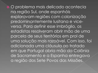 

O problema mais delicado acontecia
na região Sul, onde espanhóis
exploravam regiões com colonização
predominantemente lusitana e viceversa. Para definir esse imbróglio, os
estadistas resolveram abrir mão de uma
parcela de seus territórios em prol de
uma solução mais razoável. Com isso, foi
adicionada uma cláusula ao tratado
em que Portugal abria mão da Colônia
de Sacramento e a Espanha entregava
a região dos Sete Povos das Missões.

 