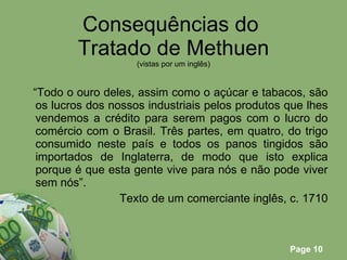 Consequências do  Tratado de Methuen (vistas por um inglês) “ Todo o ouro deles, assim como o açúcar e tabacos, são os lucros dos nossos industriais pelos produtos que lhes vendemos a crédito para serem pagos com o lucro do comércio com o Brasil. Três partes, em quatro, do trigo consumido neste país e todos os panos tingidos são importados de Inglaterra, de modo que isto explica porque é que esta gente vive para nós e não pode viver sem nós”. Texto de um comerciante inglês, c. 1710 