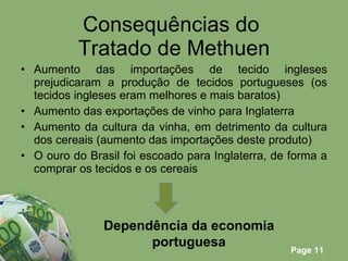 Consequências do  Tratado de Methuen Aumento das importações de tecido ingleses prejudicaram a produção de tecidos portugueses (os tecidos ingleses eram melhores e mais baratos) Aumento das exportações de vinho para Inglaterra Aumento da cultura da vinha, em detrimento da cultura dos cereais (aumento das importações deste produto) O ouro do Brasil foi escoado para Inglaterra, de forma a comprar os tecidos e os cereais Dependência da economia portuguesa 