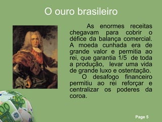 O ouro brasileiro As enormes receitas chegavam para cobrir o défice da balança comercial. A moeda cunhada era de grande valor e permitia ao rei, que garantia 1/5  de toda a produção,  levar uma vida de grande luxo e ostentação. O desafogo financeiro permitiu ao rei reforçar e centralizar os poderes da coroa. 