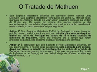 O Tratado de Methuen Sua Sagrada Majestade Britânica ao sobredito Exmo. Senhor João Methuen; Sua Sagrada Majestade Portuguesa ao Exmo. D. Manuel Teles, marquês de Alegrete, Conde de Vilar Maior, cavaleiro professo na Ordem de Cristo, etc. Os quais, em virtude dos plenos poderes a eles respectivamente concedidos, depois de uma madura e exacta consideração nesta matéria, concordaram nos artigos seguintes: Artigo 1º  Sua Sagrada Majestade El-Rei de Portugal promete, tanto em próprio nome como dos seus sucessores,  admitir para sempre daqui em diante no reino de Portugal os panos de lã e mais fábricas de lanifícios da Inglaterra , como era costume até o tempo que foram proibidos pelas leis, não obstante qualquer condição em contrário. Artigo 2º  É estipulado que Sua Sagrada e Real Majestade Britânica, em seu próprio nome, e no dos seus sucessores,  será obrigada para sempre, daqui por diante, a admitir na Grã-Bretanha os vinhos do produto de Portugal , de sorte que em tempo algum (haja paz ou guerra entre os reis de Inglaterra e de França) não se poderá exigir de direitos de alfândega nestes vinhos, (…). 