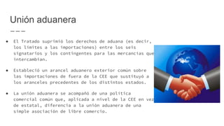 Unión aduanera
● El Tratado suprimió los derechos de aduana (es decir,
los límites a las importaciones) entre los seis
signatarios y los contingentes para las mercancías que
intercambian.
● Estableció un arancel aduanero exterior común sobre
las importaciones de fuera de la CEE que sustituyó a
los aranceles precedentes de los distintos estados.
● La unión aduanera se acompañó de una política
comercial común que, aplicada a nivel de la CEE en vez
de estatal, diferencia a la unión aduanera de una
simple asociación de libre comercio.
 