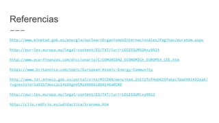 Referencias
http://www.minetad.gob.es/energia/nuclear/OrganismosInternacionales/Paginas/euratom.aspx
http://eur-lex.europa.eu/legal-content/ES/TXT/?uri=LEGISSUM%3Axy0024
http://www.eco-finanzas.com/diccionario/C/COMUNIDAD_ECONOMICA_EUROPEA_CEE.htm
https://www.britannica.com/topic/European-Atomic-Energy-Community
http://www.idi.mineco.gob.es/portal/site/MICINN/menuitem.26172fcf4eb029fa6ec7da6901432ea0/
?vgnextoid=5a93579ecc1c1410VgnVCM1000001d04140aRCRD
http://eur-lex.europa.eu/legal-content/ES/TXT/?uri=LEGISSUM:xy0023
http://clio.rediris.es/udidactica/traroma.htm
 