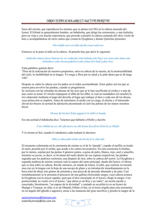 ORDO TEMPLIS SOLARIS ET SACTUM MORTUM
sactummortum@hotmail.com
ordenilluminati@live.com.mx
10
fuera del círculo, que reproducen los mismos que se pintan (orí fifí) en la cabeza rasurada del
Iyawó. El Oriaté es generalmente hombre, un babalocha, que dirige las ceremonias, o una lyalocha,
pero ya vieja y con mucha experiencia, que procede a pintarle la cabeza cantando fifí okán winiki de
kun, o acompañándose de otros cantos que corean la Oyugbona y demás lyalochas presentes:
Oso lóddó awó ori efún daché ewao sulá uro
Entonces se le pone el ashé en la cabeza. Al ponerlo hay que decir lo siguiente:
Anikoshe talawa lawa bamose lo wo onikoshe erita kubala aile baye oru orun aile shina enu
mibadura sodo olorun pukoleso ade yokue lerí batá yokue lese.
Estás palabras quieren decir:
“Dios de la realización de nuestros propósitos, salva tu cabeza de la muerte, de la inestructibilidad
del cielo, la inefabilidad en tu lengua. Yo ruego a Dios por tu salud y le pido ahora que te dé larga
vida”.
Después se cubre la cabeza con los paños en el orden acostumbrado. Estos paños son los que se
usaron para envolver las piedras, cuando se preguntaron.
Se incluyen con las ofrendas las plumas de las aves que se le han sacrificado al orisha o a más de
uno como es usual. El olocha empaqueta el ebbó de los ebbó, el cual un mandadero (el onoché) lo
irá a depositar mediante el pago del derecho al lugar que indique el dios o cada uno de los dioses,
cuya protección se implora. Antes de marcharse el onché con su carga, el olocha y el interesado
elevan los brazos en actitud de adoración presentando al cielo las palmas de las manos mientras
dicen:
Ocana Sá bá lari Eshú agguá té té ebbó ri boada
En esta actitud el babalocha dice: Tenemos que hablarle a Olofin y decirle:
Cosi obikán tu wo ché afá mara wa oké kentu kiyo firio kilón ki yo Olofin
Y lo mismo al Sol, cuando lo saludamos cada mañana le decimos:
Okú yo dún pahá dodu omi ko ka fi re okú adó
El momento culminante en la ceremonia de asiento es el de la “parada”, cuando el neófito es tirado
al suelo, poseído por el orisha, que acude a los cantos invocatorios. En esta ceremonia 4 oloshas,
por lo menos, sujetan por las puntas 4 géneros juntos, a guisa de palio, blanco, rojo, azul y amarillo,
mientras se paran, es decir, se levantan del suelo dentro de sus soperas respectivas, las piedras
sagradas que los padrinos sostienen, una después de otra, sobre la cabeza del iyawó. La Oyugbona o
segunda madrina de asiento sostiene sola la sopera del santo principal, dueño del Iyawó, el último
que se alza sobre su cabeza. Recibe entonces, en estado de trance, el ashé, que consiste en trazarle
una cruz en la lengua con la hoja de una navaja de plano y en introducirle inmediatamente en la
boca miel de abeja, tres granos de pimienta y una pizca de de pescado ahumado y de jutía. Casi
simultáneamente se le presenta el pescuezo de una gallina chorreando sangre, cuya cabeza arranca
la Oyugbona con la mayor rapidez, para que el dios encarnado en el Iyawó, chupe la sangre. Con
posterioridad, ya vuelto en sí el Iyawó, “que ahora es un Rey y un santo”, un recién nacido o
resucitado, literalmente, “un esposo de la divinidad” y sentado en un pilón (si es un Iyawó de
Shangó o Yemayá, en silla; si es de Obatalá, Oshún u Oyá, en el trono erigido para esta ceremonia
en un ángulo del igbodú o sagrario), asiste a las matanzas del gran sacrificio y prueba la sangre de la
 