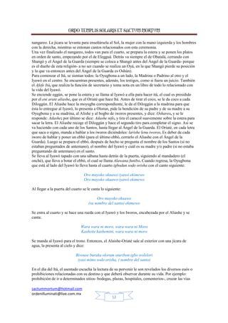 ORDO TEMPLIS SOLARIS ET SACTUM MORTUM
sactummortum@hotmail.com
ordenilluminati@live.com.mx
12
nangareo. La jícara se levanta para enseñársela al Sol, la mujer con la mano izquierda y los hombres
con la derecha, mientras se entonan cantos relacionados con esta ceremonia.
Una vez finalizado el nangareo, todos van para el cuarto, se prepara la estera y se ponen los platos
en orden de santo, empezando por el de Elegguá. Detrás va siempre el de Obatalá, cerrando con
Shangó y el Ángel de la Guarda (siempre se coloca a Shangó antes del Ángel de la Guarda- porque
es el dueño de esta religión- a no ser cuando se realiza un Oyá, en la que Shangó pierde su posición
y la que va entonces antes del Ángel de la Guarda es Oshún).
Para comenzar el Itá, se sientan todos: la Oyugbona a un lado, la Madrina o Padrino al otro y el
Iyawó en el centro. Se encuentran presentes, además, los testigos, como si fuera un juicio. También
el Afefe Itá, que realiza la función de secretario y toma nota en un libro de todo lo relacionado con
la vida del Iyawó.
Se enciende eggún, se pone la estera y se llama al Iyawó a ella para hacer itá, el cual es presidido
por el eni arate aliashe, que es el Oriaté que hace Itá. Antes de tirar el coco, se le da coco a cada
Diloggún. El Aliashe hace la moyugba correspondiente, le da el Diloggún a la madrina para que
ésta lo entregue al Iyawó, lo presenta a Olorun, pide la bendición de su padre y de su madre a su
Oyugbona y a su madrina, al Alishe y al bogbo de iworos presentes, y dice: Oshareo, y se le
responde: Adashe; por último se dice: Adashe nife, y tira el caracol suavemente sobre la estera para
sacar la letra. El Aliashe recoge el Diloggún y hace el segundo tiro para completar el signo. Así se
va haciendo con cada uno de los Santos, hasta llegar al Ángel de la Guarda. El Oriaté, en cada letra
que saca o signo, manda a hablar a los iworos diciéndoles: larishe lenu iworos. Es deber de cada
iworo de hablar y poner un ebbó (para el último ebbó, cerrarlo el Aliashe con el Ángel de la
Guarda). Luego se prepara el ebbó, después de hecho se pregunta el nombre de los Santos (si no
estaban preguntados de antemano), el nombre del Iyawó y cuál es su madre y/o padre (si no estaba
preguntando de antemano) en el santo.
Se lleva al Iyawó tapado con una sábana hasta detrás de la puerta, siguiendo al mandadero (el
onché), que lleva a botar el ebbó, el cual se llama Alawana funibo. Cuando regresa, la Oyugbona
que está al lado del Iyawó lo lleva hasta el cuarto igbodun sodo orisha con el canto siguiente:
Oro mayoko okuawo iyawó ekimewo
Oro mayoko okuawo iyawó ekimewo
Al llegar a la puerta del cuarto se le canta lo siguiente:
Oro mayoko okuawo
(su nombre del santo) ekimewo
Se entra al cuarto y se hace una rueda con el Iyawó y los Iworos, encabezada por el Aliashe y se
canta:
Wara wara ni moro, wara wara ni Moro
Kasheite kashemini, wara wara ni moro
Se manda al Iyawó para el trono. Entonces, el Alaishe-Oriaté sale al exterior con una jícara de
agua, la presenta al cielo y dice:
Bivouse buruku olorum oturibon igbo wolelori
iyasi mimo sodo orisha, ( nombre del santo)
En el día del Itá, el asentado escucha la lectura de su porvenir le son revelados los diversos euós o
prohibiciones relacionadas con su destino y que deberá observar durante su vida. Por ejemplo:
prohibición de ir a determinados sitios- bodegas, plazas, hospitales, cementerios-, cruzar las vías
 