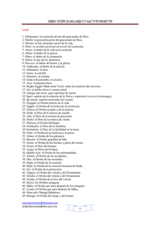 ORDO TEMPLIS SOLARIS ET SACTUM MORTUM
sactummortum@hotmail.com
ordenilluminati@live.com.mx
19
LERÍ
1. Olodumare: la extensión divina del gran poder de Dios.
2. Olofin: la personificación del gran poder de Dios.
3. Olorun: el Sol, principio rector de la vida.
4. Olori: es el alma universal en la Lerí de la persona.
5. Aleye: el dador de la vida en la creación.
6. Alanu: el dador de la gracia.
7. Olare: el dador de la compasión.
8. Elemi: el que da los alimentos.
9. Oca oco: el dador del honor y la gloria.
10. Adakeday: el dador de la justicia.
11. Oshunkua: la luna.
12. Irawo: la estrella
13. Onirawo: el cometa.
14. Eshú re Kinmolobe: el arcoiris.
15. Aiye: el planeta tierra.
16. Bogbo Eggún Made naile Yewá: todos los muertos del universo.
17. Iwi: el doble etéreo o cuerpo astral.
18. Amego eda yawo: guía espiritual de iyawó.
19. Ipori: espíritu de la relación de lo físico y espiritual (vive en el estómago).
20. Ipi unyen: espíritu renovador del cuerpo.
21. Elegguá: el Orisha portero de la vida.
22. Oggún: el Orisha de la lucha por la existencia.
23. Ochosi:el Orisha cazador y de la justicia.
24. Fride: el Dios de la música de cuerda.
25. Aña: el Dios de la música de percusión.
26. Poolo: el Dios de la música de viento.
27. Olorosa: el Orisha del hogar.
28. Orishaoko: el Dios de la siembras.
29. Koriokoto: el Dios de la fertilidad en la tierra.
30. Finle: el Orisha de la medicina y la pesca.
31. Abata: el Orisha de los pantanos.
32. Boyuto: el Orisha guardián de Inlé.
33. Ozaín: el Orisha de las hierbas y palos del monte.
34. Aroní: el Dios del bosque.
35. Ayaja: la Diosa del bosque.
36. Babalú Ayé: el Orisha de las enfermedades.
37. Abokú: el Orisha de los accidentes.
38. Oke: el Orisha de las montañas.
39. Dada: el Orisha de la creación.
40. Ibañi: la Orisha de la creación hermana de Dadá..
41. Esi: el Orisha de la protección.
42. Algayú: el Orisha del volcán y del firmamento.
43. Oroiña: el Orisha del volcán y del firmamento.
44. Araiña: el Orisha de la lava del volcán.
45. Ibeyis: los Orishas jimaguas.
46. Iddeu: el Orisha que nace después de los jimaguas.
47. Lesato: el Orisha que nace después de Iddeu.
48. Oran nife: Shangó Babalawo.
49. Shangó: el Orisha del fuego y del trueno.
 