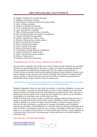 ORDO TEMPLIS SOLARIS ET SACTUM MORTUM
sactummortum@hotmail.com
ordenilluminati@live.com.mx
20
50. Obatala: el Orisha de la creación del mundo.
51. Oduduwa: el Orisha de la muerte.
52. Naná Burukú: el Orisha del espíritu de las aguas dulces.
53. Iroko: el Orisha caminante.
54. Ahoman: el Orisha de los bastones.
55. Yewá: el Orisha del reino de la muerte.
56. Ayaó: el Orisha de la virginidad.
57. Obba: el Orisha que tapa las fosas y las tumbas.
58. Oyá: el Orisha mensajero de la muerte y la tempestad.
59. Yemayá: el Orisha de la maternidad.
60. Alekan: el Dios del mar. Dueño y señor.
61. Doronú: el Orisha de las corrientes marinas.
62. Borosiá: el Orisha de los tornados.
63. Olosa: el Orisha de las lagunas.
64. Oloná: el Orisha de los lagos.
65. Osara: el Orisha de los lagos.
66. Ayé Shaluga: el Orisha dueño de la abundancia.
67. Yembó: el Orisha de la calma del mar.
68. Ikoko: el Orisha de las plantas acuáticas.
69. Oshún: el Orisha del río.
70. Orúnmila: el Dios de la adivinación.
CEREMONIA QUE SE HACE CON EL DINERO DEL DERECHO
Esta ceremonia es aplicable tanto en Ifá como en Osha. Cuando se recibe el derecho por una deidad
de Osha o por una awofakan, Ikofá o Ifá, que se va a hacer, se realiza una ceremonia dedicada al
dinero para quitarle la maldición que él pueda tener. Para ello cuando se recibe el dinero, se
envuelve primero en bastantes hojas de quita maldición después en hojas de plátano y luego en una
hoja de malanga. Se hace akuayerú con ese dinero. Realizado todo lo anterior es cuando se puede
utilizar o ponerse ese dinero junto al de la casa, pues está libre de maldiciones que pudieran ser
transmitidas al dinero propio. También se hace el siguiente rezo:
Anikoshe talawa Iawa bamoshe lowo onokoshe aché bo ashebima owoni aiku codun segure iregun
owó tuto ile tuto ana tuto mo tuto owó tuto arikú babagwá
Después de separado el dinero de cada uno de los derechos, si se trata de un Babalawo, se coge cada
uno de los sobres y se le echa una pizca del Iyefá, con el que se hizo el akayerú. Si se trata de una
Santera o Santero, se le hecha una pizca de ashé preparado con cáscara de ishú, Efún, ceniza de las
plumas de las alas de la paloma. Esto se hace para que el empleo de ese dinero sea con felicidad y
tranquilidad en las ceremonias, tanto en el Ifá como en el Osha.
El dinero del derecho de asiento, envuelto en una hoja de malanga untada de manteca de cacao, se
guarda en un pedazo de tela del color del orisha “se hace” (fún,blanco, cuando es Obatalá ; rojo,
cuando es Shangó; azul, cuando es Yemayá; amarillo, Oshún) y se le pone una pizca de ashé y
polvo del ewé que le pertenezca a la orisha que se consagra. Estas hierbas, que la Oyugbona
machaca con una piedra, el oké de Obatalá, no se toman del montón en que están confundidas las de
todos los Orishas. Terminada esta operación, que se ejecuta a escondidas, de modo que el Iyawó ni
nadie lo vea, se extiende encima la estera y se coloca el pilón sobre el dinero y el ashé, quedando así
el derecho oculto y bien secreto. Esto asegura que el camino del dinero en la vida del iniciado se
mantendrá fresco.
TRATADO DE LA JÍCARA DEL DINERO
 