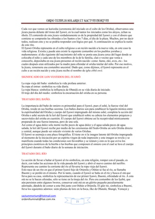 ORDO TEMPLIS SOLARIS ET SACTUM MORTUM
sactummortum@hotmail.com
ordenilluminati@live.com.mx
21
Cada vez que vemos un kariosha (ceremonia del iniciado en el culto de los Orisha), observamos una
jícara puesta delante del trono del Iyawó, en la cual tantos los iniciados como los aleyos, echan su
óbolo. El contenido de esta jícara verdaderamente es de la propiedad del Iyawó y con el dinero que
contiene se comprarán las ofrendas a los Santos a los 7 días, el día de la plaza. Muchos, por no decir
todos, realizan esto y no se podría responder con lógica por qué. A continuación se explica la razón
de este rito.
El Iyawó Orisha representa en el culto religioso a un recién nacido a la nueva vida, en este caso la
vida religiosa. Existía y puede aún existir la siguiente costumbre en los pueblos yorubas y
mahometanos: al día siguiente del nacimiento del niño se ponía una jícara cerca del lugar donde se
colocaba el niño y cada uno de los miembros de la de la familia, clan o vecino que venía a
conocerlo, depositaba en esa jícara presentes al recién nacido- como: ñame, ekó, aves, etc.- los
cuales después eran utilizados por la madre para ofrendar al orisha tutelar del niño. Por ese motivo,
la jícara, rememora esa costumbre ancestral. Dado que, como dijimos, el Iyawó representa en el
culto a un recién nacido y esta jícara recibe el nombre de igba ebbó owó.
SIGNIFICADO DE LOS VESTIDOS DEL IYAWÓ
La ropa vieja del baño: simboliza la vida profana anterior.
Su ropa al entrar: simboliza su vida diaria.
La ropa blanca: simboliza la influencia de Obatalá en su vida diaria de iniciado.
El traje del día del medio: simboliza la encarnación del orisha en su persona.
TRATADO DEL BAÑO.
La importancia del baño de omiero es primordial para el Iyawó, pues el ashé, la fuerza vital del
Orisha, reside en sus hierbas secretas. Los baños diarios son para establecer la ligazón mística entre
la espiritualidad del Orisha y cuerpo del Iyawó impregnado del mismo ashé; completa la acción del
Orisha o ashé secreto de la lerí del Iyawó que estableció sobre su cabeza los elementos psíquicos y
sacrovitales del orisha en cuestión. El cuerpo del Iyawó obtiene así la receptividad místicamente
preparada de una fuerza inmensa, pero de una sola.
Así como el agua dulce sola mente recibe peces de agua dulce y el agua salada peces de agua
salada, la lerí del Iyawó recibe por medio de las ceremonias del Sodo-Orisha un solo Orisha directo
y central, aunque puede ser oráculo viviente de varios Orishas.
El Iyawó se asemeja a una placa fotográfica. El tiene en si la imagen latente del Orisha impregnada
al momento de la iniciación por un espíritu virgen de toda impresión y esta imagen se revela y se
manifiesta cuando todas las condiciones son favorables y se reúnen y esto es lo que aviva los
principios esotéricos de la hierba o las hierbas que componen el omiero con el cual se lava el cuerpo
del Iyawó durante el baño diario de la semana de iniciación.
TRATADO DEL RÍO
La acción de llevar a bañar al Iyawó al río simboliza, en esta religión, romper con el pasado, es
decir, con todas las acciones de la vida pasada del Iyawó y abrir el nuevo camino del neófito.
Representa ese camino la corriente del río al llevarse la ropa vieja del Iyawó.
Esto nace de un rito en que el primer Iyawó hijo de Orúmila y Oshún se fue al río, se llamaba
Ibaomi y se perdió en el mismo. Por lo tanto, cuando el Iyawó se baña en el río y busca el otá que
lleva para su casa, simboliza la representación de ese primer Iyawó, Ibaomi, ofrendado al río. A esta
otá no se le hacen ofrendas, sólo se tiene en la tinaja del río. Pero era costumbre de los Iyebú, que
aún persisten entre algunos Iworos, conservar está otá en un güirito pequeño peculiarmente
adornado, dándole de comer a esta Otá junto con Oshún u Orúmila. El güir ito, simboliza a Ibaomi,
lleva los siguientes adornos: siete plumas de loro en la boca, ilke de Obatalá, Shangó, Yemayá y
 