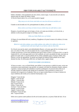 ORDO TEMPLIS SOLARIS ET SACTUM MORTUM
sactummortum@hotmail.com
ordenilluminati@live.com.mx
22
Oshún; alrededor, cintas pendientes de siete colores, menos negra. A esta otá sólo se le dan las
últimas gotas de sangre de Oshún y Orula.
Al llevar al Iyawó para el río, se le canta tocando el agogó:
Meya meya oro nire lerun osha baba awó omo lara ikú mowa melabo awó
Cuando se esta lavando en el rio, principalmente la cabeza, se le canta:
Abewe abewe awó lona ori lonire lewawe obebe lona oni ashé labowe onire
Después, al sacarlo del agua con la tinaja y el otá, se le mata una etú keke y se le da al otá., y
además se echa una gota de sangre en la tinaja y se dice:
Osha niye baba Olofin niye eyá balode
Al llegar a la casa delante del awó, madrina y Oyugbona se le pone la mano en la cabeza y le rezan
lo siguiente:
Baba lerí osha baba odudua wawa alofia adudua osha oddara lerí oddara ke osha ero ke
washitutu kashi ashé meni bogbo ni aye kaleno osha tes iban Eshú
Si el Iworó esta mal de salud o sale defendiéndolo Ibaomi, se le pone agua del rio a la tinaja con el
otá, se le echa orí, Efún, se le da un pichon de etú y se pone debajo de la cama.
Cuando una persona o iworo tiene problemas para que le baje su santo o su muerto al lerí, se coge la
tinajita del rio, se le echa agua junto con el otá, azabache, un coral, una piedra de imán, una tuna, un
pedazo de cardo santo, se le pone delante de los orishas echándole agua a Yemayá, Oshún, Oyá,
Olorun y un litro de aguardiente. Se puede usar después de haberla tenido delante de los oshas
durante tres dias. Se utiliza para ebbó misi; asi bajará osha o eggún amego.
SECRETOS SOBRE LOS ORISHAS
Al hacer un santo, o sea, un Sodo-Orisha, para definir si una persona es caballo de santo, existe una
ceremonia ya poco practicada y que permite, en conjunto con todos los elementos rituales, asheses,
vegetales y sureyes propios de la deidad en cuestion, predisponer a la posesion del orisha en el
iniciado cuando de verdad ha sido dotado por la naturaleza. Esta ceremonia se realiza en el
momento de la rogacion en el igbodun. Para eso se coge un plato blanco se le hace el número de
rayas simbólicas del orisha con su material ritual propio, o sea:
Elegguá: 7 rayas de épo.
Oggún: 7 rayas de épo.
Ochosi: 7 rayas de épo.
Obatalá: 8 rayas de orí.
Oyá: 9 rayas de épo.
Oshún: 5 rayas de orí.
Yemayá: 7 rayas de melao.
Shangó: 6 rayas de épo.
Algayú: 9 rayas de épo.
Orishaoko: 8 rayas de épo.
Inle: 7 rayas de melao.
Sobre esto se ponen cuatro pedazos de obi con la ataré cada uno y se pone al lado del odo. Al ser
 