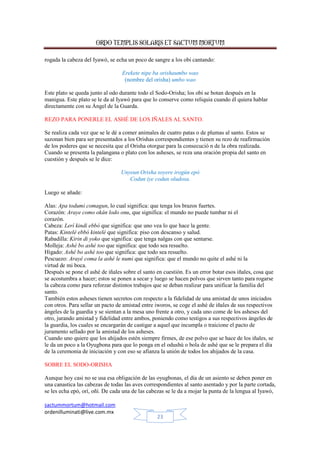 ORDO TEMPLIS SOLARIS ET SACTUM MORTUM
sactummortum@hotmail.com
ordenilluminati@live.com.mx
23
rogada la cabeza del Iyawó, se echa un poco de sangre a los obi cantando:
Erekete nipe ba orishaumbo wao
(nombre del orisha) umbo wao
Este plato se queda junto al odo durante todo el Sodo-Orisha; los obi se botan después en la
manigua. Este plato se le da al Iyawó para que lo conserve como reliquia cuando él quiera hablar
directamente con su Ángel de la Guarda.
REZO PARA PONERLE EL ASHÉ DE LOS IÑALES AL SANTO.
Se realiza cada vez que se le dé a comer animales de cuatro patas o de plumas al santo. Estos se
sazonan bien para ser presentados a los Orishas correspondientes y tienen su rezo de reafirmación
de los poderes que se necesita que el Orisha otorgue para la consecució n de la obra realizada.
Cuando se presenta la palangana o plato con los asheses, se reza una oración propia del santo en
cuestión y después se le dice:
Unyeun Orisha soyere irogún epó
Codun iye codun oludosa.
Luego se añade:
Alas: Apa todumi comagun, lo cual significa: que tenga los brazos fuertes.
Corazón: Araye como okán lodo onu, que significa: el mundo no puede tumbar ni el
corazón.
Cabeza: Lerí kindi ebbó que significa: que uno vea lo que hace la gente.
Patas: Kintelé ebbó kintelé que significa: piso con descanso y salud.
Rabadilla: Kirin di yoko que significa: que tenga nalgas con que sentarse.
Molleja: Ashé bo ashé too que significa: que todo sea resuelto.
Hígado: Ashé bo ashé too que significa: que todo sea resuelto.
Pescuezo: Arayé coma la ashé le numi que significa: que el mundo no quite el ashé ni la
virtud de mi boca.
Después se pone el ashé de iñales sobre el santo en cuestión. Es un error botar esos iñales, cosa que
se acostumbra a hacer; estos se ponen a secar y luego se hacen polvos que sirven tanto para rogarse
la cabeza como para reforzar distintos trabajos que se deban realizar para unificar la familia del
santo.
También estos asheses tienen secretos con respecto a la fidelidad de una amistad de unos iniciados
con otros. Para sellar un pacto de amistad entre iworos, se coge el ashé de iñales de sus respectivos
ángeles de la guardia y se sientan a la mesa uno frente a otro, y cada uno come de los asheses del
otro, jurando amistad y fidelidad entre ambos, poniendo como testigos a sus respectivos ángeles de
la guardia, los cuales se encargarán de castigar a aquel que incumpla o traicione el pacto de
juramento sellado por la amistad de los asheses.
Cuando uno quiere que los ahijados estén siempre firmes, de ese polvo que se hace de los iñales, se
le da un poco a la Oyugbona para que lo ponga en el odushú o bola de ashé que se le prepara el día
de la ceremonia de iniciación y con eso se afianza la unión de todos los ahijados de la casa.
SOBRE EL SODO-ORISHA
Aunque hoy casi no se usa esa obligación de las oyugbonas, el día de un asiento se deben poner en
una canastica las cabezas de todas las aves correspondientes al santo asentado y por la parte cortada,
se les echa epó, orí, oñí. De cada una de las cabezas se le da a mojar la punta de la lengua al Iyawó,
 