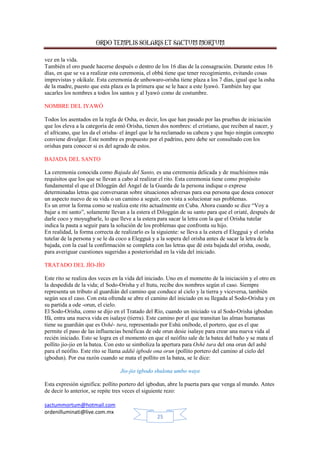 ORDO TEMPLIS SOLARIS ET SACTUM MORTUM
sactummortum@hotmail.com
ordenilluminati@live.com.mx
25
vez en la vida.
También el oro puede hacerse después o dentro de los 16 días de la consagración. Durante estos 16
días, en que se va a realizar esta ceremonia, el obbá tiene que tener recogimiento, evitando cosas
imprevistas y okikale. Esta ceremonia de unbowaro-orisha tiene plaza a los 7 días, igual que la osha
de la madre, puesto que esta plaza es la primera que se le hace a este Iyawó. También hay que
sacarles los nombres a todos los santos y al Iyawó como de costumbre.
NOMBRE DEL IYAWÓ
Todos los asentados en la regla de Osha, es decir, los que han pasado por las pruebas de iniciación
que los eleva a la categoría de omó Orisha, tienen dos nombres: el cristiano, que reciben al nacer, y
el africano, que les da el orisha- el ángel que le ha reclamado su cabeza y que bajo ningún concepto
conviene divulgar. Este nombre es propuesto por el padrino, pero debe ser consultado con los
orishas para conocer si es del agrado de estos.
BAJADA DEL SANTO
La ceremonia conocida como Bajada del Santo, es una ceremonia delicada y de muchísimos más
requisitos que los que se llevan a cabo al realizar el rito. Esta ceremonia tiene como propósito
fundamental el que el Diloggún del Ángel de la Guarda de la persona indique o exprese
determinadas letras que conversaran sobre situaciones adversas para esa persona que desea conocer
un aspecto nuevo de su vida o un camino a seguir, con vista a solucionar sus problemas.
Es un error la forma como se realiza este rito actualmente en Cuba. Ahora cuando se dice “Voy a
bajar a mi santo”, solamente llevan a la estera el Diloggún de su santo para que el oriaté, después de
darle coco y moyugbarle, lo que lleve a la estera para sacar la letra con la que el Orisha tutelar
indica la pauta a seguir para la solución de los problemas que confronta su hijo.
En realidad, la forma correcta de realizarlo es la siguiente: se lleva a la estera el Elegguá y el orisha
tutelar de la persona y se le da coco a Elegguá y a la sopera del orisha antes de sacar la letra de la
bajada, con la cual la confirmación se completa con las letras que dé esta bajada del orisha, osode,
para averiguar cuestiones sugeridas a posterioridad en la vida del iniciado.
TRATADO DEL JÍO-JÍO
Este rito se realiza dos veces en la vida del iniciado. Uno en el momento de la iniciación y el otro en
la despedida de la vida; el Sodo-Orisha y el Itutu, recibe dos nombres según el caso. Siempre
representa un tributo al guardián del camino que conduce al cielo y la tierra y viceversa, también
según sea el caso. Con esta ofrenda se abre el camino del iniciado en su llegada al Sodo-Orisha y en
su partida a ode -orun, el cielo.
El Sodo-Orisha, como se dijo en el Tratado del Río, cuando un iniciado va al Sodo-Orisha igbodun
Ifá, entra una nueva vida en isalaye (tierra). Este camino por el que transitan las almas humanas
tiene su guardián que es Oshé- tura, representado por Eshú onibode, el portero, que es el que
permite el paso de las influencias benéficas de ode orun desie isalaye para crear una nueva vida al
recién iniciado. Esto se logra en el momento en que el neófito sale de la batea del baño y se mata el
pollito jio-jio en la batea. Con esto se simboliza la apertura para Oshé tura del ona orun del ashé
para el neófito. Este rito se llama addié igbode ona orun (pollito portero del camino al cielo del
igbodun). Por esa razón cuando se mata el pollito en la batea, se le dice:
Jio-jio igbodo shulona umbo waye
Esta expresión significa: pollito portero del igbodun, abre la puerta para que venga al mundo. Antes
de decir lo anterior, se repite tres veces el siguiente rezo:
 
