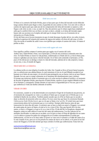 ORDO TEMPLIS SOLARIS ET SACTUM MORTUM
sactummortum@hotmail.com
ordenilluminati@live.com.mx
26
Oshé tura awa tete
El Ituto es lo contrario del Sodo-Orisha, pues se hace para que el alma del iniciado recién fallecido
tenga camino abierto para llegar a orún; el guardián de este camino es Odo. Con esto sólo se abre el
camino de regreso para que cada uno de los componentes del alma del iniciado se separen y sólo
llegue a ode orún su emi, o sea, su espir itu. Hay dos porteros que lo sitúan según haya empleado el
ashé que le confirió Oshé tura en bien o en mal, es decir, a donde va el alma del iniciado según
hayan sido sus acciones en el empleo del ashé que le otorgó Oshé tura en el momento de su
iniciación en el Sodo-Orisha.
El rito del Ituto con el jio-jio (momento en que el oriaté descarga el golpe del jio -jio sobre el piso),
significa la apertura de la puerta del camino de regreso de isalaye a la tierra de ode orun, el cielo.
Este rito recibe el nombre de addié irana orun (pollito que compra el camino del cielo). Al matar el
pollito se dice:
Jio-jio irana oride eggún ode orun
Esto significa: pollito compra el camino para que eggún vea el camino del cielo.
Ambos ritos, Sodo-Orisha e Ituto, son el principio y el fin de una existencia contenida entre dos
ritos. En Sodo-Orisha se muere la vida profana, simbolizada en el baño del río y el de la batea para
renacer a igbodun con una nueva vida del iniciado. En el Ituto está contenido el principio y el fin,
pues el rito del jio-jio se desliga o muere la vida del iniciado, además de la vida corporal y renace
en ara onu, o sea, el mundo de Eggun.
TRATADO DE LA SÁBANA
La sábana recibe en esta religión el nombre de Asho Ala. Cuando se lleva al Iyawó hasta la puerta,
éste va cubierto por una sábana blanca, lo cual rememora el rito en el cual Obatalá esculpió al ser
humano en el útero de una mujer y lo envolvió para protegerlo con su fuerza vital en un saco blanco
llamado Ara ara, que se rompe solamente en el momento del alumbramiento (saco vitelino).
El tiempo que transcurre desde el momento que se le echa encima la sábana al neófito y el momento
de llevarlo al Igbodun Orisha, para hacerle el Sodo Orisha, equilave al que empleó Obatalá en hacer
al ser humano y consagrarlo, tiempo durante el cual estuvo resguardado por el Ara ara, que es lo
que simboliza el Asho ala funfún cubiendo al neófito.
VIRAR UN ORO
En ocasiones, cuando no se ha determinado con exactitud el Ángel de la Guarda de una persona, en
el momento de consagrarlo no viene a su cabeza el Santo que se escogió sino el Orisha que es en
realidad el dueño de esa cabeza. También puede suceder que en el Itá un Santo que no acceda a
dejar su derecho de posesión sobre esa cabeza. En esos casos hay que hacer la ceremonia llamada
Umbowaorun Sodo Orisha Iyawó, que es a la que se llama virar un Oro. El oriaté tiene que tener
conocimiento pleno de la ceremonia que se va a realizar. Siempre debe hacerse antes de que
transcurran los siete días del santo. Lo primero que se hace es darle un ouncó a Elegguá y un animal
de cuatro patas de nuevo al Santo, al cual se le va a virar el Oro. Hay que hacerle Itá a los dos
santos, es decir, a Elegguá y al que se le va a virar el Oro. El día del Itá, la Oyugbona, después del
ñangareo, pinta en cada cabeza el osun lerí del santo del umbowaorun. Las dos cabezas de los
animales sacrificados va cada una en un plato, en el el piso se hace el Osun de Igbodun de ese santo
y en la cabeza se ponen los paños de consagración en el orden correspondiente al orisha que
umbowaorun, a la lerí no se le hace nada. El Iyawó se viste con el vestuario y el iddé del santo al se
le está virando el oro, pero en vez de ponerle los santos de nuevo en la cabeza, se le pone la lerí del
ouncó de Elegguá y la lerí del animal que haya comido el orisha que umbowaorun. Estas lerís las
 