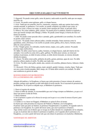 ORDO TEMPLIS SOLARIS ET SACTUM MORTUM
sactummortum@hotmail.com
ordenilluminati@live.com.mx
28
3. Oggundá: No puede comer gallo, carne de puerco, nada asado en parrilla, nada que sea sangre,
morcilla, etc.
4. Irosún: No puede comer palomas, gallo, ni chupar huesos.
5. Oché: Nada que sea amarillo, huevos, camarones, cangrejos, nada que camine hacia atrás;
comida atrasada, ni garbanzos. Con osorbo, no puede compartir con nadie lo que come, ni
prestar sus cosas y menos sus ropas, no puede comer naranjas de China, ni pescado chico.
6. Obbara: No come calabaza, gallo, carnero. No puede picar la calabaza, botarla ni regalarla y
tiene que tenerla siempre ante Shangó y Oshún. No puede comer lengua, ni harina de maíz en
forma de tamales.
7. Oddí: No puede comer pescado chico o pintado, gallo, quimbombó (con semillas). En osorbo
no puede comer carnero.
8. Eyeunle : No puede comer cabezas judías, comidas atrasadas, frutas arenosas como la
guanábana, anón, chirimoya. Con osorbo no puede comer gallina, chiva, huevo, boniato, nunca
debe de comer palomas.
9. Osa: Ningún grano, los colorados, mucho menos, raspas, coco, gallo, carnero. No puede
ponerse ropas multicolores.
10. Offún: No debe comer huevos, judías, boniatos, ni chupar huesos, nada del interior de los
animales. Con osorbo no come chiva, gallo, gallinas. No debe pisar cenizas, no mirar por
rendijas ni persianas, no debe levanta cortinas, no debe dormir desnudo, no mirarse desnudo
delante de espejos.
11. Ojuani: No debe comer pollo, pellejitos de pollo, guinea, palomas, agua de coco. No debe
ponerse collares atados al cuello. No debe usar nada rojo.
12. Eyila: No debe comer gallo, amalá, alas, caimito con semillas, plátanos burros, Johnson e Indio
menos.
13. Mentanlá: Chivo de Oshun, guinea, maní, ajonjolí, gandul, lentejas, ciruelas, higos. Nada que
sea seco como ciruelas pasadas, dátil, tasajo, etc. El ñame debe comerlo con cuidado. No debe
usar sombreros ni gorras de nadie.
QUIENES DEBEN ESTAR PRESENTES
EN LA CEREMONIA DEL ASIENTO.
Además del padrino y la Oyugbona, es bueno que estén presentes el mayor número de santeros
posibles, porque estos aportan su ashé individual al recién nacido. No es necesaria la presencia de
un Babalawo. Si el Iyawó es ahijado suyo, al Babalawo le pertenece:
1. Hacer el registro de entrada.
2. Hacer el ebbó de entrada. Es recomendable que este lo haga siempre un Babalawo, ya que es el
único que posee el ashé de Orula.
3. Hacer matanza.
4. Ser el primero a quien se le ofrezca la navaja con la que se va a cortar la trenza al Iyawó, para
moyugbarla.
5. Cuando se va a hacer un Elegguá, el Babalawo es quien lo lleva al monte.
Es bueno que estén presentes los mayores del Padrino o Madrina y de la Oyugbona.
El primer santo que pare un Santero, le pertenece Oyugbonearlo a su padrino. El segundo santo le
pertenece a la Oyugbona. Es a partir del tercer santo, que este le pertenece al Santero.
Algo similar ocurre con el dinero que se recoge en el plato durante los cumpleaños de los ahijados,
ya que en el primer año ese dinero le pertenece al padrino, en el segundo año le pertenece a la
Oyugbona, y es solo a partir del tercer año que este dinero le pertenece a la Iyalocha o Babalocha.
SANTOS QUE SE ASIENTAN
 