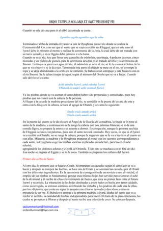 ORDO TEMPLIS SOLARIS ET SACTUM MORTUM
sactummortum@hotmail.com
ordenilluminati@live.com.mx
5
Cuando se sale de casa para ir al ebbó de entrada se canta:
Agonileo agola agonileo ago la osha
Terminado el ebbó de entrada el Iyawó va con la Oyugbona para el río donde se realiza la
Ceremonia del Río, a no ser que el santo que se vaya a recibir sea Elegguá, que en este caso el
Iyawó debe ir primero al monte y realizar la ceremonia de la Jutía, la cual debe de ser matada con
un tarro venado; o si es Oggún debe primero ir a la loma.
Cuando se va al río, hay que llevar una cazuelita de oshinshin, una tinaja, 4 pedazos de coco, cinco
monedas y un pichón de guinea, para la ceremonia descrita en el tratado del Río y la ceremonia de
Ibaomi. La tinaja es para traer agua del río, el oshinshín se echa al río, se le da cuenta a Oshún de lo
que se va a hacer y se le da coco. Terminada esta parte el ahijado se mete en el río, se le rompe la
ropa y se deja abandonada a la orilla en la corriente. Se baña con un estropajo y esté busca la otá en
el río Ibaomi. Se le echan tinajas de agua, según el número del Orisha que se va a hacer. Cuando
sale del río se le canta:
Ashé eshuba Iyawó, ashé eshuba Iyawó
Obatalá la wadeo ashé asumab Iyawó
Ya las piedras donde se va asentar el santo deben haber sido preparadas y consultadas, pues hay
piedras que no comen con la cabeza de la persona.
Al llegar a la casa de la madrina procedente del río, se arrodilla en la puerta de la casa de esta y
entra con la tinaja en la cabeza, se toca el agogó de Obatalá y se canta lo siguiente:
Erulo erulo amalo arikú
Erulo erulo amalo arikú
En la puerta del cuarto se le da el coco al Ángel de la Guarda de la madrina, la tinaja se le pone al
santo de la madrina; a continuación se le ruega la cabeza con dos palomas blancas; se le da una
comida ligera, se prepara la estera y se acuesta a dormir. Esta rogación, aunque la persona sea hija
de Elegguá, se hace con palomas, pues aún el santo no está coronado. Hay veces, en que si el Iyawó
va a recibir un Obatalá, no se ruega la cabeza, porque la rogación que se le va a hacer en el cuarto es
con ellas. Mientras la madrina y la Oyugbona preparan el trono con los secretos correspondientes a
cada santo, la Oyugbona coge las hierbas secretas explicadas en ashé lerí, para hacer el ashé
odushú,
agregándole los distintos asheses y el yefá de Orúmila. Todo esto se machaca con el Otá de oké.
Esa noche se prepara el Eggún y se le da coco. También se preparan los collares del Iyawó.
Primer día o Día de Santo
Al otro día, lo primero que se hace es Ozaín. Se preparan las cazuelas según el santo que se va a
hacer y después se rompen las hierbas, se hace oro de Ozaín y se sazonan las cazuelas por el Oriaté
con los diferentes ingredientes. En la ceremonia de consagración de un novicio a una divinidad, el
empleo de las hierbas es fundamental, porque esas mismas hojas han servido para elaborar el ashé
de la divinidad y él recibe de ellas el crecimiento de fuerza, que crea un primer lazo entre el futuro
Iyawó y su orisha. La trituración de las hojas destinadas a estos baños es hecha con tanto cuidado,
como su recogida, se entonan cánticos, celebrando las virtudes y los poderes de cada una de ellas,
por los oficiantes, que están en signo de respeto con el torso desnudo y descalzos, como en
presencia de un rey. El Babalawo entrega a la primera madrina o Iyaré, dueña del santo que va a
recibir el neófito, la cantidad de hierbas indispensables para hacer el Ozaín de la gran ceremonia, las
cuales se presentan a Olorun y después el santo recibe una ofrenda de coco. Se colocan después,
 