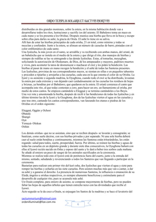 ORDO TEMPLIS SOLARIS ET SACTUM MORTUM
sactummortum@hotmail.com
ordenilluminati@live.com.mx
6
distribuidas en dos grandes montones, sobre la estera, en la misma habitación donde van a
desarrollarse todos los ritos, lustraciones y sacrific ios del asiento. El Babalawo toma un mazo en
cada mano y se los presenta a los Orishas. Después mastica una hierba que lleva en la boca y escupe
sobre ellas para darles su ashé, la gracia de Orula. El ashé lo tiene en su saliva.
Allí han de estar las hierbas principales de cada orisha, 21 en total, como mínimo y todas se
mezclan y confunden. Junto a la estera, se alinean un número de cazuelas de barro, pintadas con el
color emblemático de cada santo.
Una Iyalocha, la más joven en el santo, se arrodilla y va recibiendo con ambas manos, del oriaté, de
un babalocha que se instala en el medio de la estera y que dirige el rito, dos manojos de hierbas y
siempre de rodillas se las va entregando a las demás Iyalochas. Estas, al tomarlas, moyugban,
solicitando la autorización de Olodumare, de Dios, de los antepasados y mayores, padrinos muertos
y vivos, para acometer la tarea de desmenuzar o machacar el ewé y les piden la bendición. Las
hierbas al pasar de mano en mano recogen la bendición y el ashé de todas las Santeras presentes.
Las Iyalochas, provistas de sus correspondientes mazos, se sientan en sillas o en pequeños taburetes
y proceden a ripiarlas y arrojarlas a las cazuelas, cada una en la que ostenta el color de su Orisha. La
Iyaré y su asistente o segunda madrina, la Oyugbona, cuando todo el ewé se ha distribuido, levantan
la estera por cada extremo y van dejando caer cuidadosamente en las cazuelas los residuos de hojas
y briznas, ya benditas por el Babalawo, que quedaron en la estera. El oriaté comienza el canto que
acompaña este rito, al que todas contestan a coro, para hacer un oro, un llamamiento al orisha, por
medio de estos cantos. Se empieza cantándole a Elegguá y se termina cantándoles a los Ibeyis.
Una vez rota y amontonada la hierba, después de recib ir las bendiciones de todas las Iyalochas y en
último término las de la Iyaré y la Oyugbona, dos de las Iyalochas vierten el agua en las cazuelas y
uno tras otro, cantando los cantos correspondientes, van lanzando los otanes o piedras de los
Orishas en el orden siguiente:
Elegguá, Oggún y Ochosi
Obatalá
Shangó
Oyá
Yemayá- Olokun
Oshún
Los demás orishas- que no se asientan, sino que se reciben después- se lavarán y consagrarán; se
bautizan, como suele decirse, con sus hierbas privadas y por separado. Ni una sola hierba deberá
caer al suelo están benditas y continuamente, mientras las Santeras están triturándolas, les están
rogando: salud para todos, suerte, prosperidad, fuerza. Por último, se reúnen las hierbas y aguas de
todas las cazuelas en un depósito grande y durante siete días consecutivos, la Oyugbona bañará con
ellas al Iyawó recién nacido en Osha y esposo del santo y le dará a beber tres sorbos cada mañana.
Se añade al omiero un poco de sangre de los animales sacrificados en la ceremonia.
Mientras se realiza todo esto el Iyawó está de penitencia fuera del cuarto, junto a la entrada del
mismo, sentado, saludando y reverenciando a todos los Santeros que van llegando a participar en la
ceremonia.
Bastarían para realizar este primer rito del kari osha, dos Iyalochas que viertan el agua y siete para
romper las hierbas y echarlas en las siete cazuelas. Pero asisten muchas más que van a cantar, a dar
su ashé y a ganarse el derecho. La presencia de numerosas Santeras, la influencia o emanación de su
Eledá, ángeles u orishas respectivos, es siempre altamente beneficiosa y estimulante para el
desarrollo de cualquier rito, pues se acumula más ashé.
Un Ozaín completo, para omiero de asiento, se compone mayormente de hierbas, pero no pueden
faltar las hojas de aquellos árboles que tienen estrecho nexo con las divinidades que recibe el
Iyawó.
Acto seguido se le da coco a Ozaín, se enjuagan los Santos de la madrina y se hace el lavatorio del
 