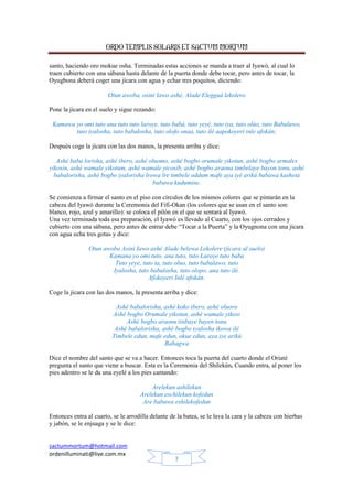 ORDO TEMPLIS SOLARIS ET SACTUM MORTUM
sactummortum@hotmail.com
ordenilluminati@live.com.mx
7
santo, haciendo oro mokue osha. Terminadas estas acciones se manda a traer al Iyawó, al cual lo
traen cubierto con una sábana hasta delante de la puerta donde debe tocar, pero antes de tocar, la
Oyugbona deberá coger una jícara con agua y echar tres poquitos, diciendo:
Otun awoba, osini lawo ashé, Alade Elegguá lekolero
Pone la jícara en el suelo y sigue rezando:
Kamawa yo omi tuto ana tuto tuto laroye, tuto babá, tuto yeyé, tuto iya, tuto olúo, tuto Babalawo,
tuto iyalosha, tuto babalosha, tuto olofo onaa, tuto ilé aapokoyeri inle afokán;
Después coge la jícara con las dos manos, la presenta arriba y dice:
Ashé baba lorisha, ashé ibero, ashé oluomo, ashé bogbo orumale yikotun, ashé bogbo armales
yikosin, ashé wamale yikotum, ashé wamale yicosib, ashé bogbo araona timbelaye bayon tonu, ashé
babalorisha, ashé bogbo iyalorisha lrowa lre timbele oddum mafe aya iyé arikú babawa kasheta
babawa kudumine.
Se comienza a firmar el santo en el piso con círculos de los mismos colores que se pintarán en la
cabeza del Iyawó durante la Ceremonia del Fifi-Okan (los colores que se usan en el santo son:
blanco, rojo, azul y amarillo): se coloca el pilón en el que se sentará al Iyawó.
Una vez terminada toda esa preparación, el Iyawó es llevado al Cuarto, con los ojos cerrados y
cubierto con una sábana, pero antes de entrar debe “Tocar a la Puerta” y la Oyugnona con una jícara
con agua echa tres gotas y dice:
Otun awoba Asini Iawo ashé Alade belewa Lekolere (jícara al suelo)
Kamana yo omi tuto, ana tuto, tuto Laroye tuto baba
Tuto yeye, tuto ia, tuto oluo, tuto babalawo, tuto
Iyalosha, tuto babalosha, tuto olopo, ana tuto ilé.
Afokoyeri Inlé afokán.
Coge la jícara con las dos manos, la presenta arriba y dice:
Ashé babalorisha, ashé koko ibero, ashé oluoro
Ashé bogbo Orumale yikotun, ashé wamale yikosi
Ashé bogbo araonu tinbaye bayen tonu
Ashé babalorisha, ashé bogbo iyalosha ikowa ilé
Timbele edun, mafe edun, okue edun, aya iye arikú
Babagwa
Dice el nombre del santo que se va a hacer. Entonces toca la puerta del cuarto donde el Oriaté
pregunta el santo que viene a buscar. Esta es la Ceremonia del Shilekún. Cuando entra, al poner los
pies adentro se le da una eyelé a los pies cantando:
Arelekun ashilekun
Arelekun eschilekun kofedun
Are babawa eshilekofedun
Entonces entra al cuarto, se le arrodilla delante de la batea, se le lava la cara y la cabeza con hierbas
y jabón, se le enjuaga y se le dice:
 