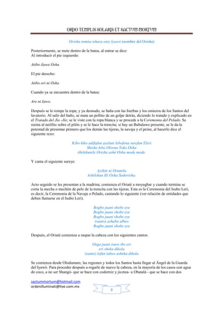 ORDO TEMPLIS SOLARIS ET SACTUM MORTUM
sactummortum@hotmail.com
ordenilluminati@live.com.mx
8
Orisha temita ishara eniy lyawó (nombre del Orisha)
Posteriormente, se mete dentro de la batea, al entrar se dice:
Al introducir el pie izquierdo:
Atibo ilawa Osha
El pie derecho:
Atibo ori ni Osha
Cuando ya se encuentra dentro de la batea:
Are ni Iawo.
Después se le rompe la ropa; y ya desnudo, se baña con las hierbas y los omieros de los Santos del
lavatorio. Al salir del baño, se mata un pollito de un golpe detrás, diciendo lo tratado y explicado en
el Tratado del Jío -Jío; se le viste con la ropa blanca y se procede a la Ceremonia del Pelado. Se
sienta al neófito sobre el pilón y se le hace la trencita; si hay un Babalawo presente, se le da la
potestad de presentar primero que los demás las tijeras, la navaja y el peine, al hacerlo dice el
siguiente rezo:
Kibo kiko adifafun ayelute lebofena surefun Eleri
Shishe lebo Olorun Yoko Osha
Ahilekunile Orisha ashé Osha mode mode.
Y canta el siguiente sureye:
Ayikiti ni Orumila
Ashilekun Ilé Osha Sodorisha.
Acto seguido se les presentan a la madrina; comienza el Oriaté a moyugbar y cuando termina se
corta la mecha o mechón de pelo de la trencita con las tijeras. Esta es la Ceremonia del Isubo Lerí,
es decir, la Ceremonia de la Navaja o Pelado, cantando lo siguiente (ver relación de entidades que
deben llamarse en el Isubo Lerí).
Bogbo juani shobe eye
Bogbo juani shobe eye
Bogbo juani shobe eye
(santo) ashaba albeo
Bogbo juani shobe eye
Después, el Oriaté comienza a raspar la cabeza con los siguientes cantos:
Osga juani isuro ibo eri
eri sheka dikola
(santo) lofún labeo asheka dikola
Se comienza desde Olodumare, las regiones y todos los Santos hasta llegar al Ángel de la Guarda
del Iyawó. Para proceder después a rogarle de nuevo la cabeza, en la mayoría de los casos con agua
de coco, a no ser Shangó- que se hace con codorniz y jicotea- u Obatalá - que se hace con dos
 