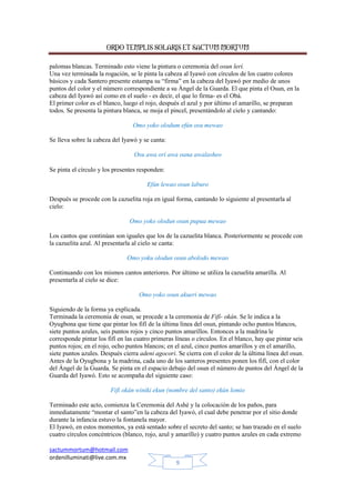 ORDO TEMPLIS SOLARIS ET SACTUM MORTUM
sactummortum@hotmail.com
ordenilluminati@live.com.mx
9
palomas blancas. Terminado esto viene la pintura o ceremonia del osun lerí.
Una vez terminada la rogación, se le pinta la cabeza al Iyawó con círculos de los cuatro colores
básicos y cada Santero presente estampa su “firma” en la cabeza del Iyawó por medio de unos
puntos del color y el número correspondiente a su Ángel de la Guarda. El que pinta el Osun, en la
cabeza del Iyawó así como en el suelo - es decir, el que lo firma- es el Obá.
El primer color es el blanco, luego el rojo, después el azul y por último el amarillo, se preparan
todos. Se presenta la pintura blanca, se moja el pincel, presentándolo al cielo y cantando:
Omo yoko olodum efún osu mewao
Se lleva sobre la cabeza del Iyawó y se canta:
Osu awa orí awa oana awalasheo
Se pinta el círculo y los presentes responden:
Efún lewao osun laburo
Después se procede con la cazuelita roja en igual forma, cantando lo siguiente al presentarla al
cielo:
Omo yoko olodun osun pupua mewao
Los cantos que continúan son iguales que los de la cazuelita blanca. Posteriormente se procede con
la cazuelita azul. Al presentarla al cielo se canta:
Omo yoku olodun osun abolodo mewao
Continuando con los mismos cantos anteriores. Por último se utiliza la cazuelita amarilla. Al
presentarla al cielo se dice:
Omo yoko osun akueri mewao
Siguiendo de la forma ya explicada.
Terminada la ceremonia de osun, se procede a la ceremonia de Fifí- okán. Se le indica a la
Oyugbona que tiene que pintar los fifí de la última línea del osun, pintando ocho puntos blancos,
siete puntos azules, seis puntos rojos y cinco puntos amarillos. Entonces a la madrina le
corresponde pintar los fifí en las cuatro primeras líneas o círculos. En el blanco, hay que pintar seis
puntos rojos; en el rojo, ocho puntos blancos; en el azul, cinco puntos amarillos y en el amarillo,
siete puntos azules. Después cierra adeni agocori. Se cierra con el color de la última línea del osun.
Antes de la Oyugbona y la madrina, cada uno de los santeros presentes ponen los fifí, con el color
del Ángel de la Guarda. Se pinta en el espacio debajo del osun el número de puntos del Ángel de la
Guarda del Iyawó. Esto se acompaña del siguiente caso:
Fifí okán winiki ekun (nombre del santo) ekún lomio
Terminado este acto, comienza la Ceremonia del Ashé y la colocación de los paños, para
inmediatamente “montar el santo”en la cabeza del Iyawó, el cual debe penetrar por el sitio donde
durante la infancia estuvo la fontanela mayor.
El Iyawó, en estos momentos, ya está sentado sobre el secreto del santo; se han trazado en el suelo
cuatro círculos concéntricos (blanco, rojo, azul y amarillo) y cuatro puntos azules en cada extremo
 