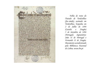 Folha de rosto do Tratado de Tordesilhas (fac-símile), assinado em Tordesilhas, Espanha em 2 de Julho de 1494 (Castela e Aragão)5 de Setembro de 1494 (Portugal). Signatários: João II de Portugal e Fernando II de Aragão. Documento acondicionado pela Biblioteca Nacional de Lisboa. www.bn.pt