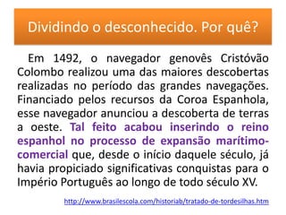 Dividindo o desconhecido. Por quê?Em 1492, o navegador genovês Cristóvão Colombo realizou uma das maiores descobertas realizadas no período das grandes navegações. Financiado pelos recursos da Coroa Espanhola, esse navegador anunciou a descoberta de terras a oeste. Tal feito acabou inserindo o reino espanhol no processo de expansão marítimo-comercial que, desde o início daquele século, já havia propiciado significativas conquistas para o Império Português ao longo de todo século XV.http://www.brasilescola.com/historiab/tratado-de-tordesilhas.htm