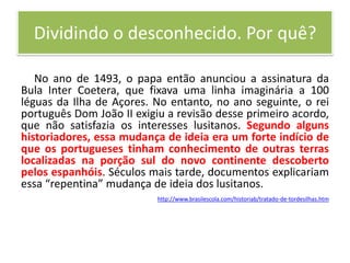 Dividindo o desconhecido. Por quê?No ano de 1493, o papa então anunciou a assinatura da Bula Inter Coetera, que fixava uma linha imaginária a 100 léguas da Ilha de Açores. No entanto, no ano seguinte, o rei português Dom João II exigiu a revisão desse primeiro acordo, que não satisfazia os interesses lusitanos. Segundo alguns historiadores, essa mudança de ideia era um forte indício de que os portugueses tinham conhecimento de outras terras localizadas na porção sul do novo continente descoberto pelos espanhóis. Séculos mais tarde, documentos explicariam essa “repentina” mudança de ideia dos lusitanos.http://www.brasilescola.com/historiab/tratado-de-tordesilhas.htm